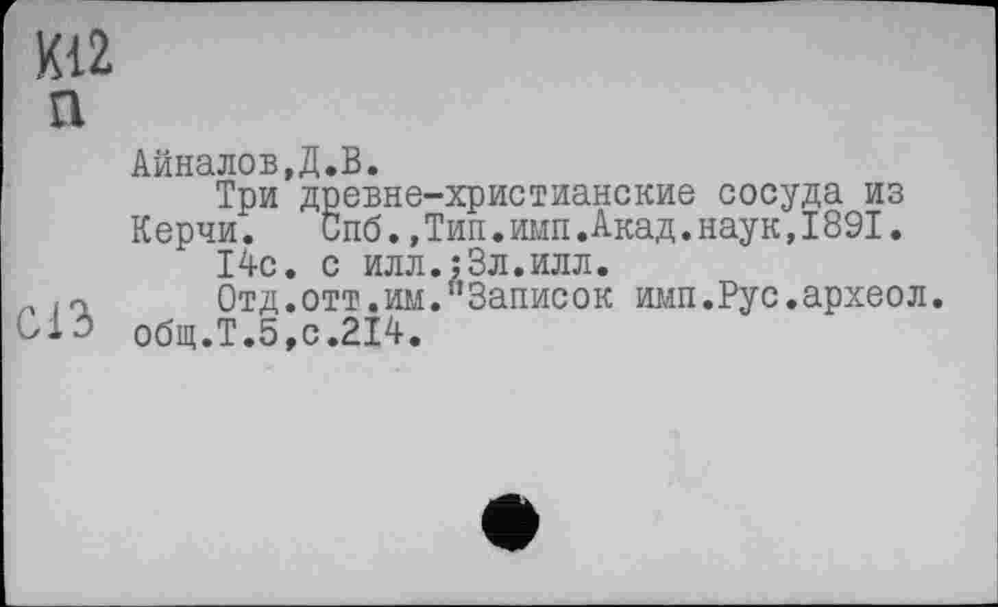 ﻿К12 n
Анналов,Д.В.
Три древне-христианские сосуда из
Керчи.	Спб.,Тип.имп.Акад.наук,1891.
14с. с илл.;3л.илл.
„	Отд.отт.им."Записок имп.Рус.археол.
общ.Т.5,с.214.